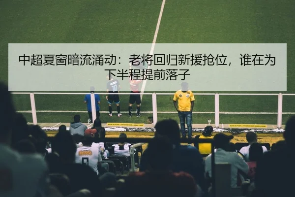 中超夏窗暗流涌动：老将回归新援抢位，谁在为下半程提前落子